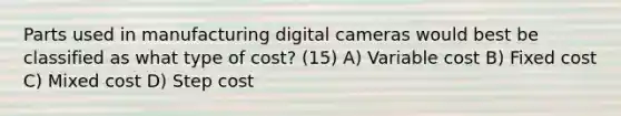 Parts used in manufacturing digital cameras would best be classified as what type of cost? (15) A) Variable cost B) Fixed cost C) Mixed cost D) Step cost