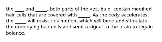 the ____ and _____, both parts of the vestibule, contain modified hair cells that are covered with _____. As the body accelerates, the _____ will resist this motion, which will bend and stimulate the underlying hair cells and send a signal to the brain to regain balance.