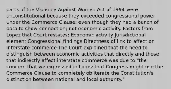 parts of the Violence Against Women Act of 1994 were unconstitutional because they exceeded congressional power under the Commerce Clause; even though they had a bunch of data to show connection; not economic activity. Factors from Lopez that Court restates: Economic activity Jurisdictional element Congressional findings Directness of link to affect on interstate commerce The Court explained that the need to distinguish between economic activities that directly and those that indirectly affect interstate commerce was due to "the concern that we expressed in Lopez that Congress might use the Commerce Clause to completely obliterate the Constitution's distinction between national and local authority."