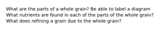 What are the parts of a whole grain? Be able to label a diagram What nutrients are found in each of the parts of the whole grain? What does refining a grain due to the whole grain?