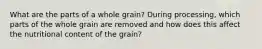 What are the parts of a whole grain? During processing, which parts of the whole grain are removed and how does this affect the nutritional content of the grain?