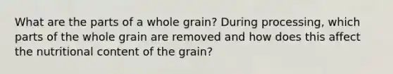 What are the parts of a whole grain? During processing, which parts of the whole grain are removed and how does this affect the nutritional content of the grain?