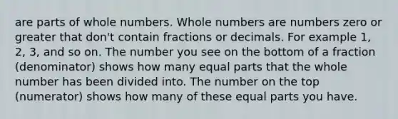 are parts of whole numbers. Whole numbers are numbers zero or greater that don't contain fractions or decimals. For example 1, 2, 3, and so on. The number you see on the bottom of a fraction (denominator) shows how many equal parts that the whole number has been divided into. The number on the top (numerator) shows how many of these equal parts you have.