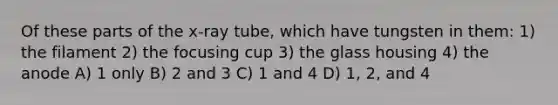 Of these parts of the x-ray tube, which have tungsten in them: 1) the filament 2) the focusing cup 3) the glass housing 4) the anode A) 1 only B) 2 and 3 C) 1 and 4 D) 1, 2, and 4