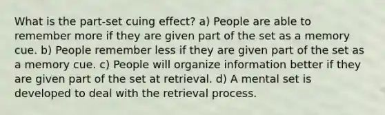 What is the part-set cuing effect? a) People are able to remember more if they are given part of the set as a memory cue. b) People remember less if they are given part of the set as a memory cue. c) People will organize information better if they are given part of the set at retrieval. d) A mental set is developed to deal with the retrieval process.