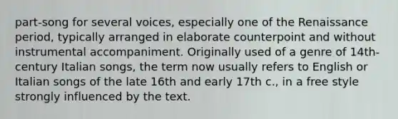 part-song for several voices, especially one of the Renaissance period, typically arranged in elaborate counterpoint and without instrumental accompaniment. Originally used of a genre of 14th-century Italian songs, the term now usually refers to English or Italian songs of the late 16th and early 17th c., in a free style strongly influenced by the text.