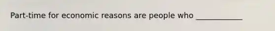 Part-time for economic reasons are people who ____________