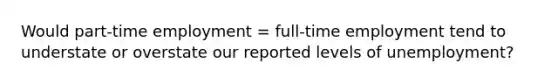 Would part-time employment = full-time employment tend to understate or overstate our reported levels of unemployment?