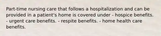 Part-time nursing care that follows a hospitalization and can be provided in a patient's home is covered under - hospice benefits. - urgent care benefits. - respite benefits. - home health care benefits.