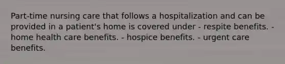 Part-time nursing care that follows a hospitalization and can be provided in a patient's home is covered under - respite benefits. - home health care benefits. - hospice benefits. - urgent care benefits.