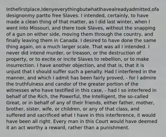 Inthefirstplace,IdenyeverythingbutwhatIhavealreadyadmitted,ofadesignonmy partto free Slaves. I intended, certainly, to have made a clean thing of that matter, as I did last winter, when I went into Missouri, and there took Slaves, without the snapping of a gun on either side, moving them through the country, and finally leaving them in Canada. I desired to have done the same thing again, on a much larger scale. That was all I intended. I never did intend murder, or treason, or the destruction of property, or to excite or incite Slaves to rebellion, or to make insurrection. I have another objection, and that is, that it is unjust that I should suffer such a penalty. Had I interfered in the manner, and which I admit has been fairly proved, - for I admire the truthfulness and candor of the greater portion of the witnesses who have testified in this case, - had I so interfered in behalf of the Rich, the Powerful, the Intelligent, the so-called Great, or in behalf of any of their friends, either father, mother, brother, sister, wife, or children, or any of that class, and suffered and sacrificed what I have in this interference, it would have been all right. Every man in this Court would have deemed it an act worthy a reward, rather than a punishment.