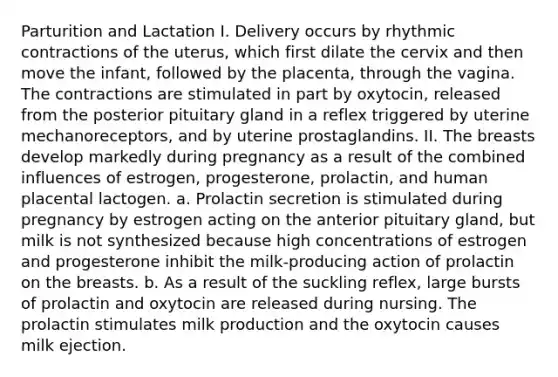 Parturition and Lactation I. Delivery occurs by rhythmic contractions of the uterus, which first dilate the cervix and then move the infant, followed by the placenta, through the vagina. The contractions are stimulated in part by oxytocin, released from the posterior pituitary gland in a reflex triggered by uterine mechanoreceptors, and by uterine prostaglandins. II. The breasts develop markedly during pregnancy as a result of the combined influences of estrogen, progesterone, prolactin, and human placental lactogen. a. Prolactin secretion is stimulated during pregnancy by estrogen acting on the anterior pituitary gland, but milk is not synthesized because high concentrations of estrogen and progesterone inhibit the milk-producing action of prolactin on the breasts. b. As a result of the suckling reflex, large bursts of prolactin and oxytocin are released during nursing. The prolactin stimulates milk production and the oxytocin causes milk ejection.