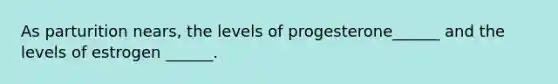 As parturition nears, the levels of progesterone______ and the levels of estrogen ______.