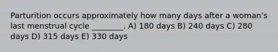 Parturition occurs approximately how many days after a woman's last menstrual cycle ________. A) 180 days B) 240 days C) 280 days D) 315 days E) 330 days