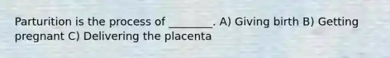 Parturition is the process of ________. A) Giving birth B) Getting pregnant C) Delivering the placenta