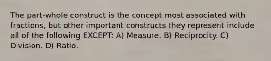 The part-whole construct is the concept most associated with fractions, but other important constructs they represent include all of the following EXCEPT: A) Measure. B) Reciprocity. C) Division. D) Ratio.