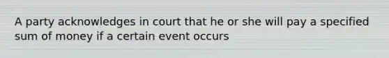 A party acknowledges in court that he or she will pay a specified sum of money if a certain event occurs