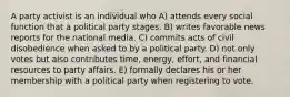 A party activist is an individual who A) attends every social function that a political party stages. B) writes favorable news reports for the national media. C) commits acts of civil disobedience when asked to by a political party. D) not only votes but also contributes time, energy, effort, and financial resources to party affairs. E) formally declares his or her membership with a political party when registering to vote.