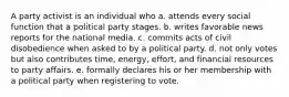 A party activist is an individual who a. attends every social function that a political party stages. b. writes favorable news reports for the national media. c. commits acts of civil disobedience when asked to by a political party. d. not only votes but also contributes time, energy, effort, and financial resources to party affairs. e. formally declares his or her membership with a political party when registering to vote.