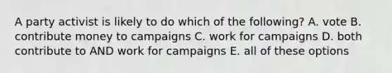 A party activist is likely to do which of the following? A. vote B. contribute money to campaigns C. work for campaigns D. both contribute to AND work for campaigns E. all of these options