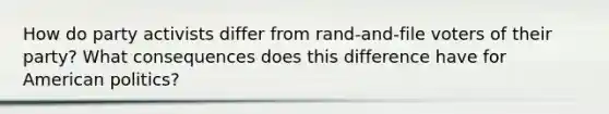 How do party activists differ from rand-and-file voters of their party? What consequences does this difference have for American politics?