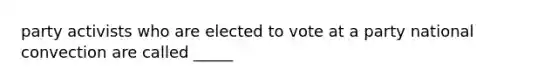 party activists who are elected to vote at a party national convection are called _____