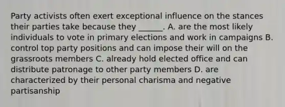 Party activists often exert exceptional influence on the stances their parties take because they ______. A. are the most likely individuals to vote in primary elections and work in campaigns B. control top party positions and can impose their will on the grassroots members C. already hold elected office and can distribute patronage to other party members D. are characterized by their personal charisma and negative partisanship