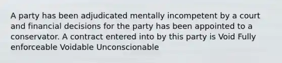 A party has been adjudicated mentally incompetent by a court and financial decisions for the party has been appointed to a conservator. A contract entered into by this party is Void Fully enforceable Voidable Unconscionable