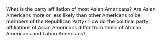 What is the party affiliation of most <a href='https://www.questionai.com/knowledge/kwuWh8Kr2I-asian-americans' class='anchor-knowledge'>asian americans</a>? Are Asian Americans more or less likely than other Americans to be members of the <a href='https://www.questionai.com/knowledge/kfaWSjD2tO-republican-party' class='anchor-knowledge'>republican party</a>? How do the political party affiliations of Asian Americans differ from those of <a href='https://www.questionai.com/knowledge/kktT1tbvGH-african-americans' class='anchor-knowledge'>african americans</a> and Latino Americans?