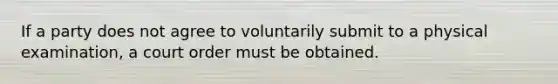 If a party does not agree to voluntarily submit to a physical examination, a court order must be obtained.