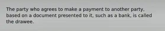 The party who agrees to make a payment to another party, based on a document presented to it, such as a bank, is called the drawee.