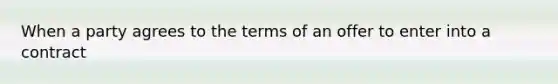 When a party agrees to the terms of an offer to enter into a contract