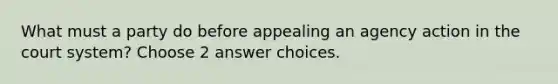 What must a party do before appealing an agency action in the court system? Choose 2 answer choices.