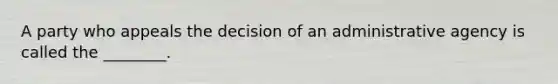 A party who appeals the decision of an administrative agency is called the ________.