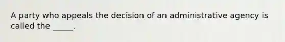 A party who appeals the decision of an administrative agency is called the​ _____.