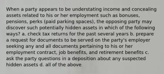 When a party appears to be understating income and concealing assets related to his or her employment such as bonuses, pensions, perks (paid parking spaces), the opposing party may discover such potentially hidden assets in which of the following ways? a. check tax returns for the past several years b. prepare a request for documents to be served on the party's employer seeking any and all documents pertaining to his or her employment contract, job benefits, and retirement benefits c. ask the party questions in a deposition about any suspected hidden assets d. all of the above