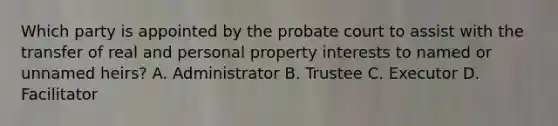 Which party is appointed by the probate court to assist with the transfer of real and personal property interests to named or unnamed heirs? A. Administrator B. Trustee C. Executor D. Facilitator