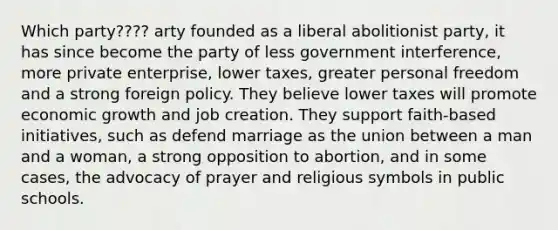 Which party???? arty founded as a liberal abolitionist party, it has since become the party of less government interference, more private enterprise, lower taxes, greater personal freedom and a strong foreign policy. They believe lower taxes will promote economic growth and job creation. They support faith-based initiatives, such as defend marriage as the union between a man and a woman, a strong opposition to abortion, and in some cases, the advocacy of prayer and religious symbols in public schools.