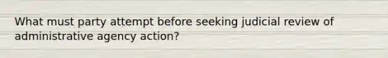 What must party attempt before seeking judicial review of administrative agency action?