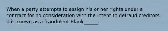 When a party attempts to assign his or her rights under a contract for no consideration with the intent to defraud creditors, it is known as a fraudulent Blank______.