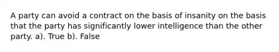 A party can avoid a contract on the basis of insanity on the basis that the party has significantly lower intelligence than the other party. a). True b). False