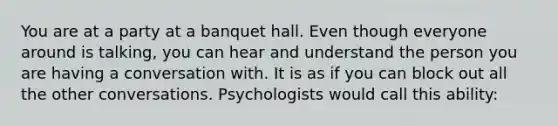 You are at a party at a banquet hall. Even though everyone around is talking, you can hear and understand the person you are having a conversation with. It is as if you can block out all the other conversations. Psychologists would call this ability: