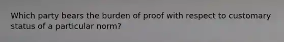 Which party bears the burden of proof with respect to customary status of a particular norm?