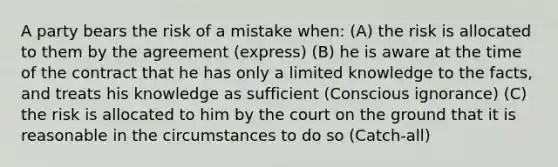 A party bears the risk of a mistake when: (A) the risk is allocated to them by the agreement (express) (B) he is aware at the time of the contract that he has only a limited knowledge to the facts, and treats his knowledge as sufficient (Conscious ignorance) (C) the risk is allocated to him by the court on the ground that it is reasonable in the circumstances to do so (Catch-all)