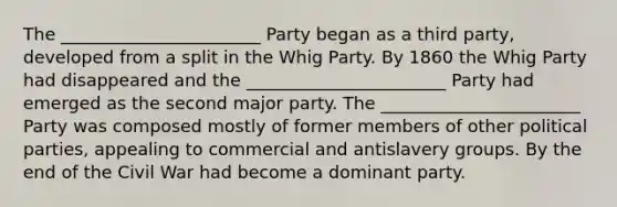 The _______________________ Party began as a third party, developed from a split in the Whig Party. By 1860 the Whig Party had disappeared and the _______________________ Party had emerged as the second major party. The _______________________ Party was composed mostly of former members of other political parties, appealing to commercial and antislavery groups. By the end of the Civil War had become a dominant party.