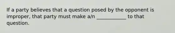 If a party believes that a question posed by the opponent is improper, that party must make a/n ____________ to that question.