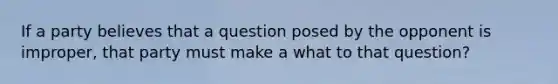 If a party believes that a question posed by the opponent is improper, that party must make a what to that question?