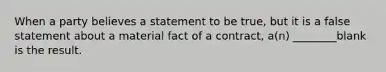 When a party believes a statement to be true, but it is a false statement about a material fact of a contract, a(n) ________blank is the result.