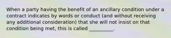 When a party having the benefit of an ancillary condition under a contract indicates by words or conduct (and without receiving any additional consideration) that she will not insist on that condition being met, this is called __________.