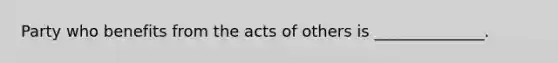 Party who benefits from the acts of others is ______________.